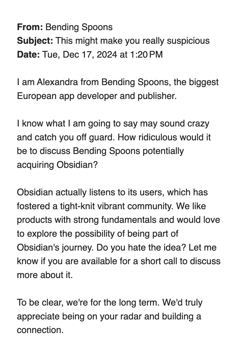 From: Bending Spoons
Subject: This might make you really suspicious
Date: Tue, Dec 17, 2024 at 1:20 PM
I am Alexandra from Bending Spoons, the biggest European app developer and publisher.
I know what I am going to say may sound crazy and catch you off guard. How ridiculous would it be to discuss Bending Spoons potentially acquiring Obsidian?
Obsidian actually listens to its users, which has fostered a tight-knit vibrant community. We like products with strong fundamentals and would love to explore the possibility of being part of Obsidian's journey. Do you hate the idea? Let me know if you are available for a short call to discuss more about it.
To be clear, we're for the long term. We'd truly appreciate being on your radar and building a connection.
