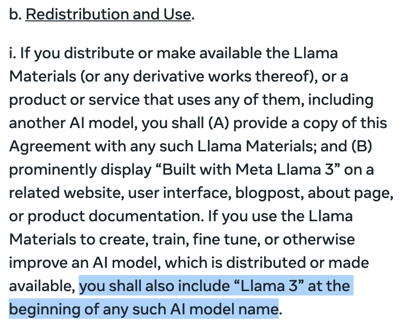 b. Redistribution and Use.
i. If you distribute or make available the Llama Materials (or any derivative works thereof), or a product or service that uses any of them, including another AI model, you shall (A) provide a copy of this Agreement with any such Llama Materials; and (B) prominently display “Built with Meta Llama 3” on a related website, user interface, blogpost, about page, or product documentation. If you use the Llama Materials to create, train, fine tune, or otherwise improve an AI model, which is distributed or made available, you shall also include “Llama 3” at the beginning of any such AI model name.